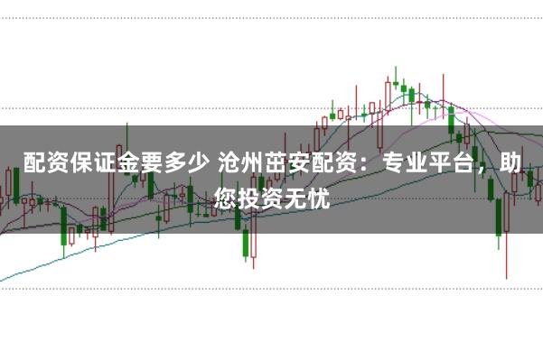 配资保证金要多少 沧州茁安配资:专业平台,助您投资无忧