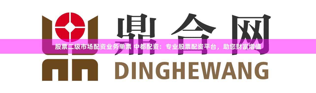 股票二级市场配资业务单票 中都配资：专业股票配资平台，助您财富增值