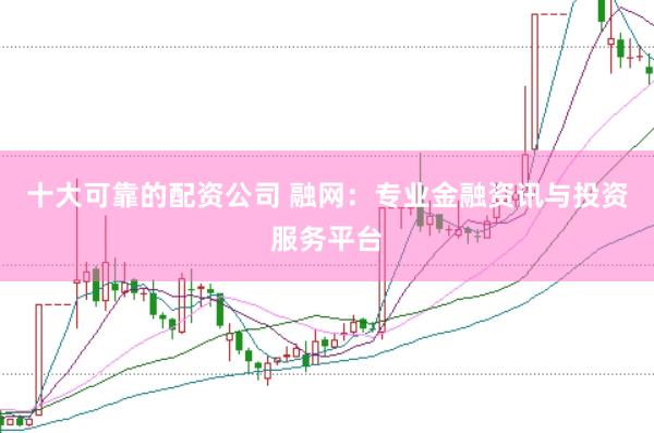 十大可靠的配资公司 融网：专业金融资讯与投资服务平台