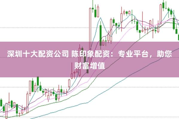 深圳十大配资公司 陈印象配资:专业平台,助您财富增值