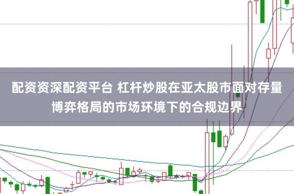 配资资深配资平台 杠杆炒股在亚太股市面对存量博弈格局的市场环境下的合规边界