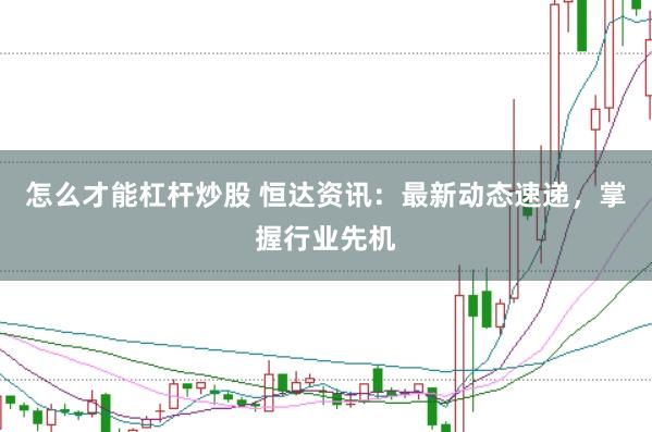 怎么才能杠杆炒股 恒达资讯：最新动态速递，掌握行业先机